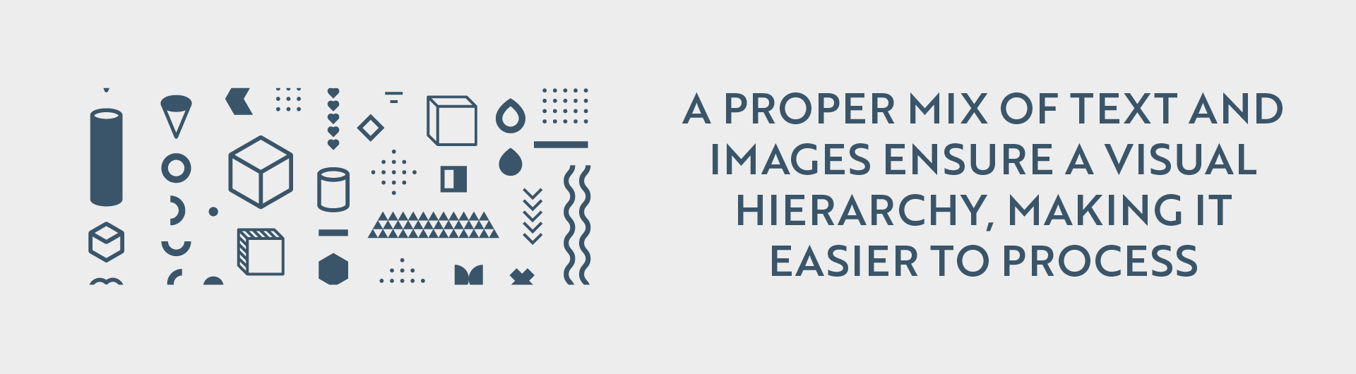 A horizontal image split into two sections. The left section features a collection of small, geometric line-art style illustrations in a dark blue color against a light gray background. These illustrations include a cylinder, a cone, a cube, a diamond shape, a book, a droplet, a stack of triangles, a series of chevron arrows, and other abstract shapes and patterns. The illustrations are scattered randomly across the left side. The right section contains text in a dark blue sans-serif font against a light gray background. The text reads: 'A PROPER MIX OF TEXT AND IMAGES ENSURE A VISUAL HIERARCHY, MAKING IT EASIER TO PROCESS'. The background of the entire image is a light gray.